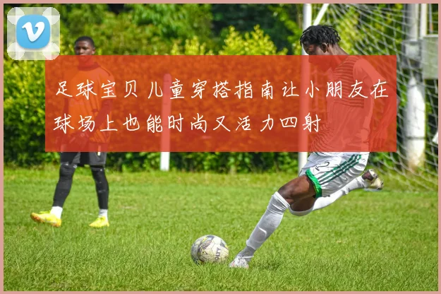 足球宝贝儿童穿搭指南让小朋友在球场上也能时尚又活力四射