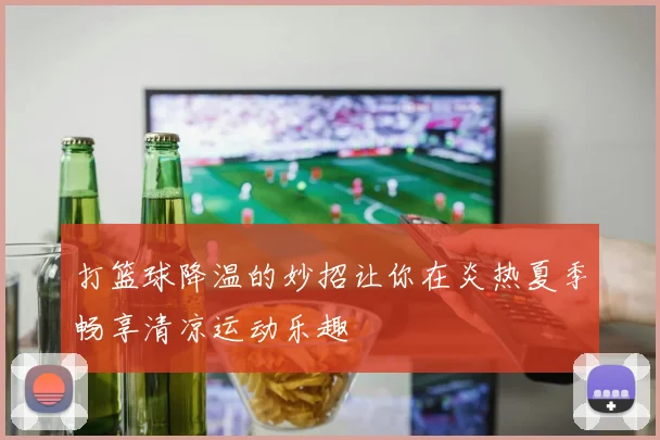 打篮球降温的妙招让你在炎热夏季畅享清凉运动乐趣