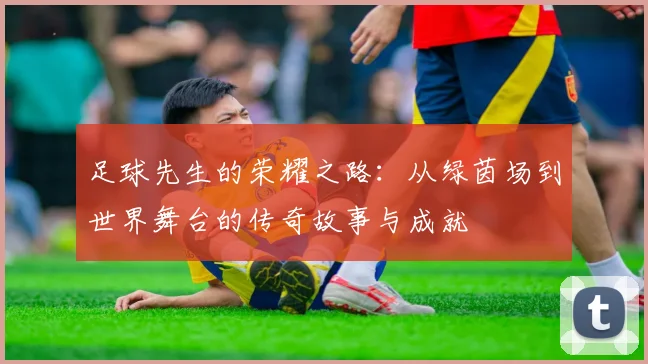 足球先生的荣耀之路：从绿茵场到世界舞台的传奇故事与成就