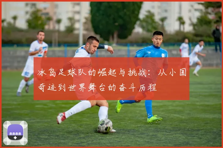 冰岛足球队的崛起与挑战：从小国奇迹到世界舞台的奋斗历程