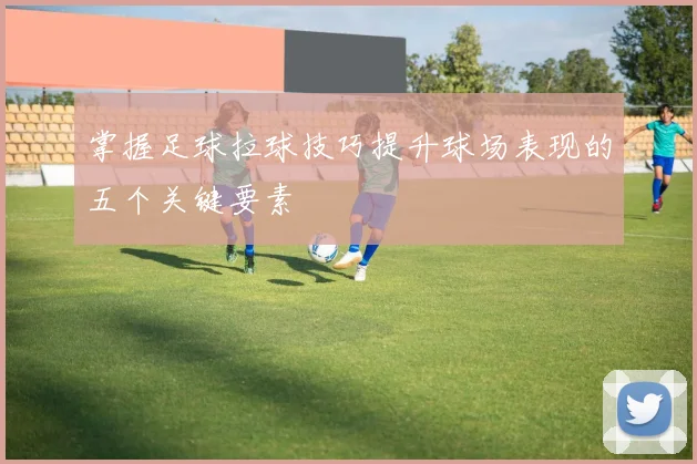 掌握足球拉球技巧提升球场表现的五个关键要素