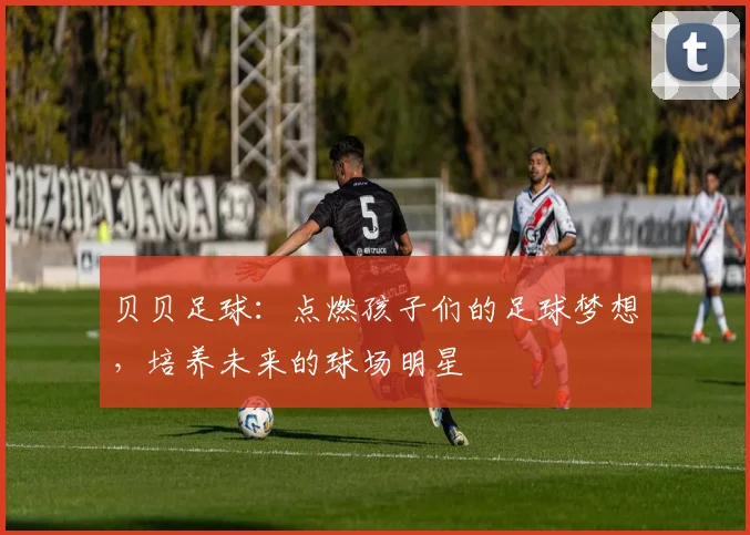 贝贝足球：点燃孩子们的足球梦想，培养未来的球场明星