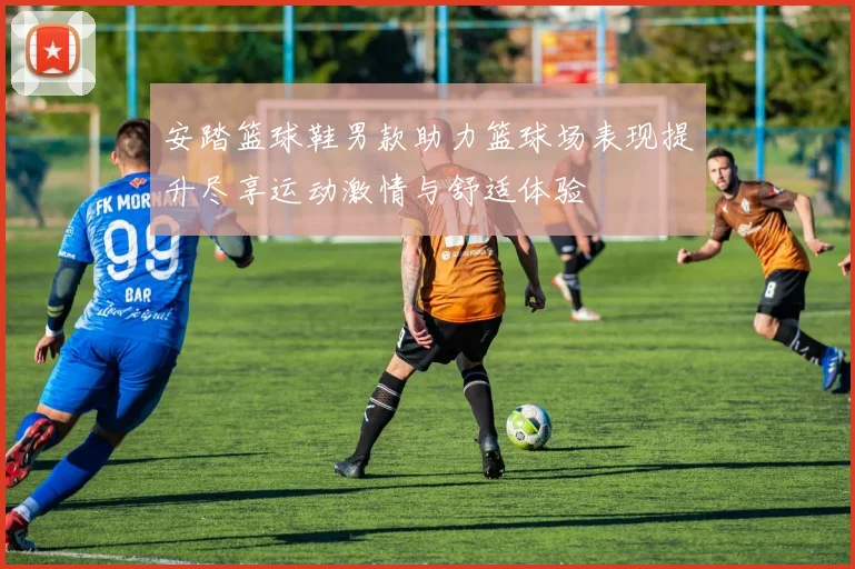 安踏篮球鞋男款助力篮球场表现提升尽享运动激情与舒适体验